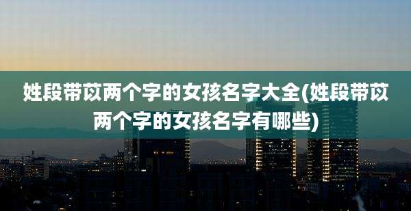 姓段带苡两个字的女孩名字大全(姓段带苡两个字的女孩名字有哪些)