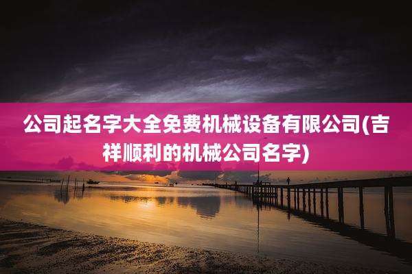 公司起名字大全免费机械设备有限公司(吉祥顺利的机械公司名字)