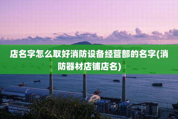 店名字怎么取好消防设备经营部的名字(消防器材店铺店名)