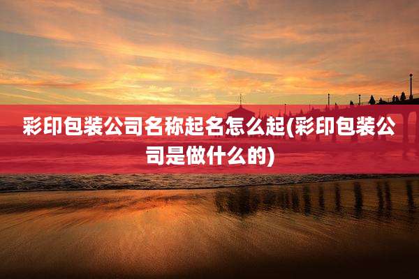 彩印包装公司名称起名怎么起(彩印包装公司是做什么的)