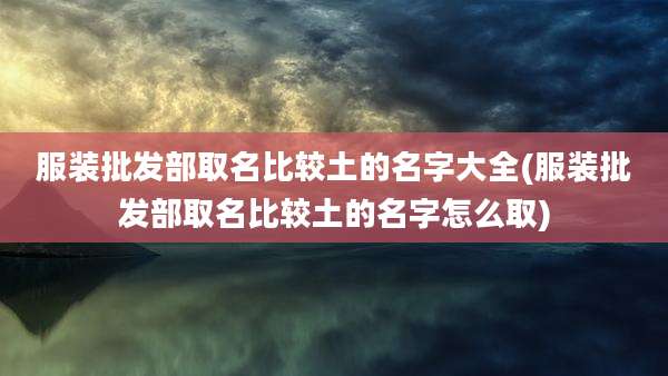 服装批发部取名比较土的名字大全(服装批发部取名比较土的名字怎么取)