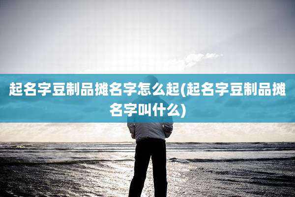 起名字豆制品摊名字怎么起(起名字豆制品摊名字叫什么)