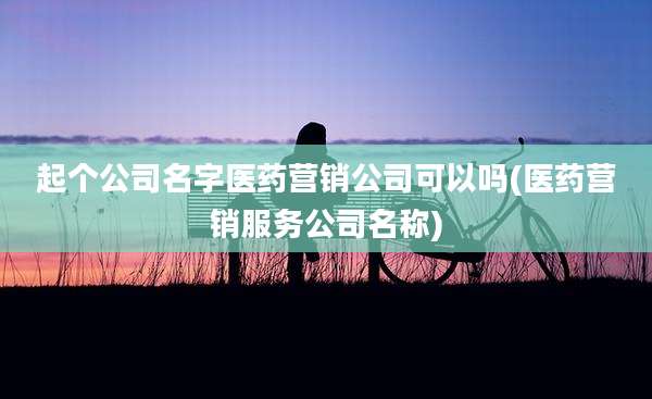 起个公司名字医药营销公司可以吗(医药营销服务公司名称)