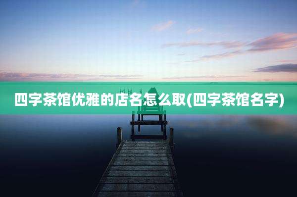 四字茶馆优雅的店名怎么取(四字茶馆名字)