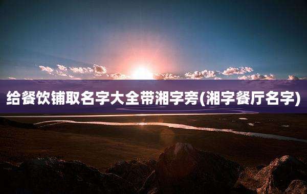 给餐饮铺取名字大全带湘字旁(湘字餐厅名字)