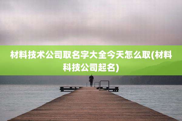 材料技术公司取名字大全今天怎么取(材料科技公司起名)