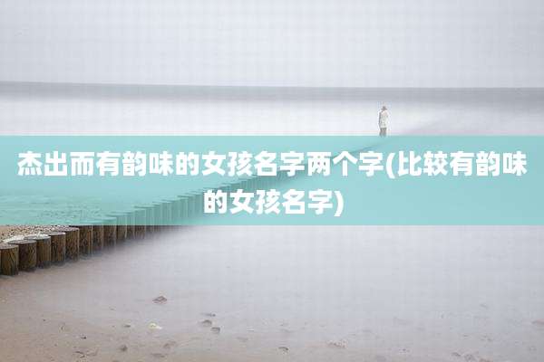 杰出而有韵味的女孩名字两个字(比较有韵味的女孩名字)