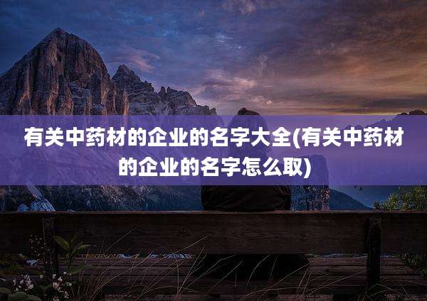 有关中药材的企业的名字大全(有关中药材的企业的名字怎么取)