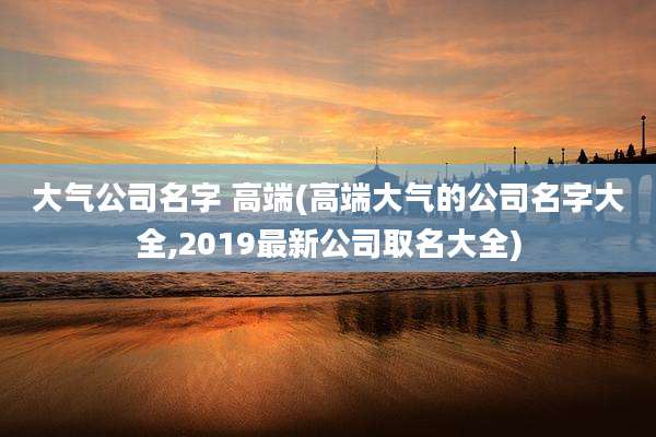 大气公司名字 高端(高端大气的公司名字大全,2019最新公司取名大全)