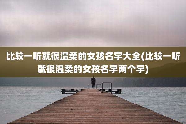 比较一听就很温柔的女孩名字大全(比较一听就很温柔的女孩名字两个字)