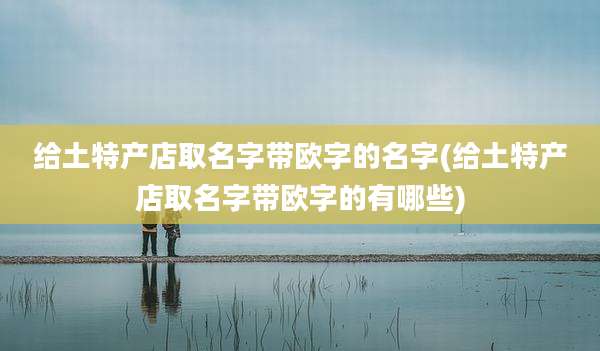 给土特产店取名字带欧字的名字(给土特产店取名字带欧字的有哪些)