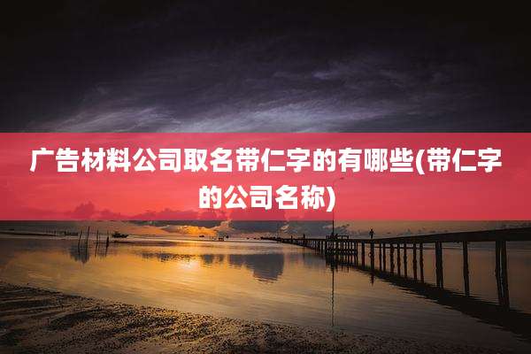 广告材料公司取名带仁字的有哪些(带仁字的公司名称)