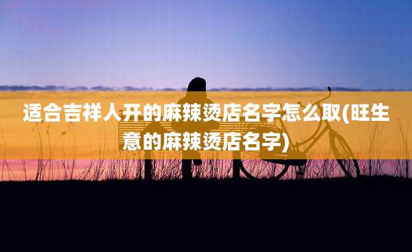 适合吉祥人开的麻辣烫店名字怎么取(旺生意的麻辣烫店名字)
