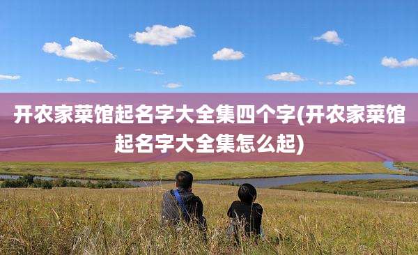 开农家菜馆起名字大全集四个字(开农家菜馆起名字大全集怎么起)