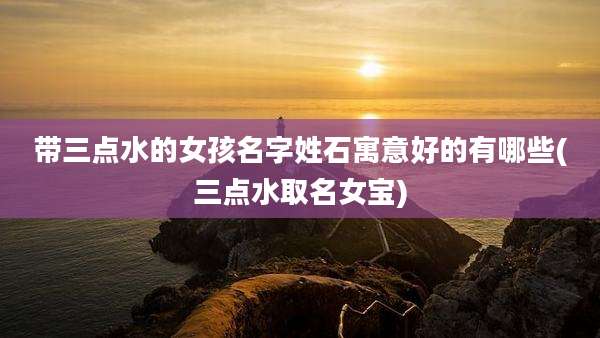 带三点水的女孩名字姓石寓意好的有哪些(三点水取名女宝)