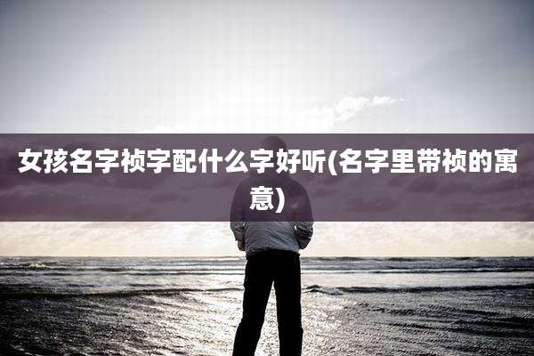 女孩名字祯字配什么字好听(名字里带祯的寓意)