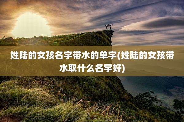 姓陆的女孩名字带水的单字(姓陆的女孩带水取什么名字好)