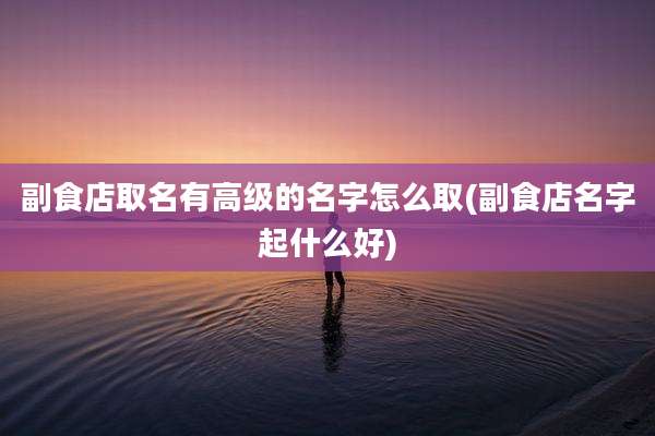 副食店取名有高级的名字怎么取(副食店名字起什么好)