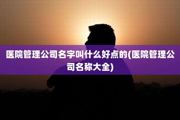 医院管理公司名字叫什么好点的(医院管理公司名称大全)