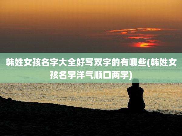 韩姓女孩名字大全好写双字的有哪些(韩姓女孩名字洋气顺口两字)