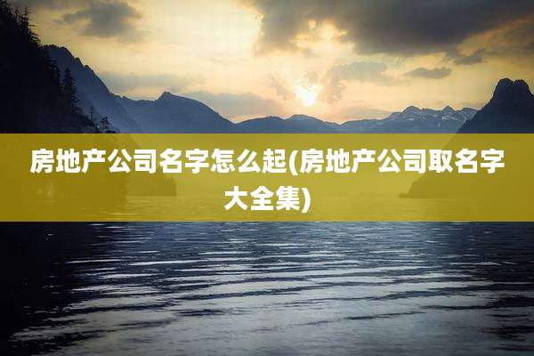 房地产公司名字怎么起(房地产公司取名字大全集)