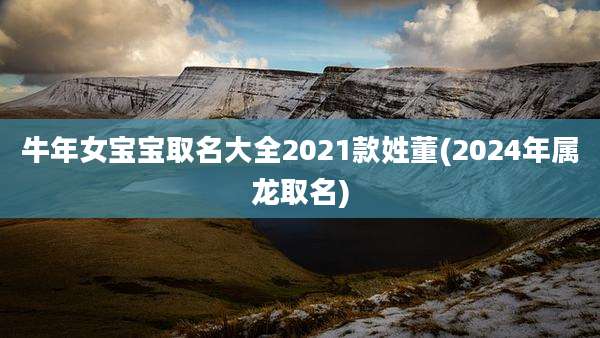 牛年女宝宝取名大全2021款姓董(2024年属龙取名)