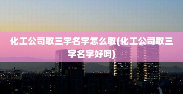 化工公司取三字名字怎么取(化工公司取三字名字好吗)