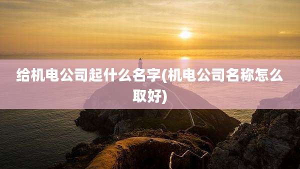 给机电公司起什么名字(机电公司名称怎么取好)