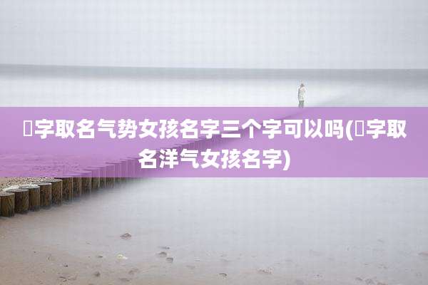 杍字取名气势女孩名字三个字可以吗(珝字取名洋气女孩名字)