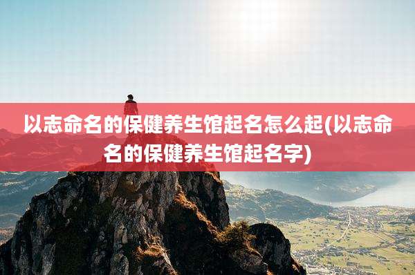 以志命名的保健养生馆起名怎么起(以志命名的保健养生馆起名字)