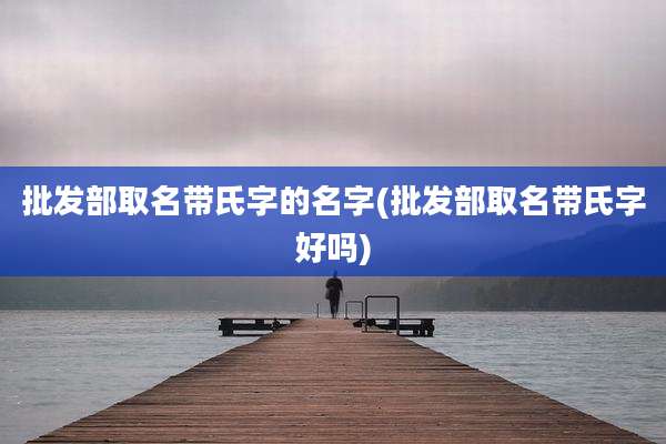 批发部取名带氏字的名字(批发部取名带氏字好吗)