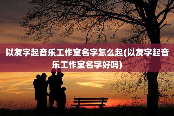 以友字起音乐工作室名字怎么起(以友字起音乐工作室名字好吗)