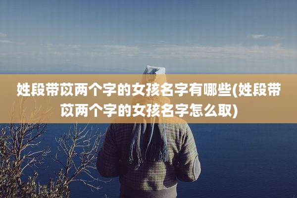 姓段带苡两个字的女孩名字有哪些(姓段带苡两个字的女孩名字怎么取)