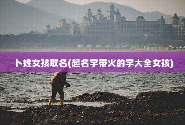 卜姓女孩取名(起名字带火的字大全女孩)
