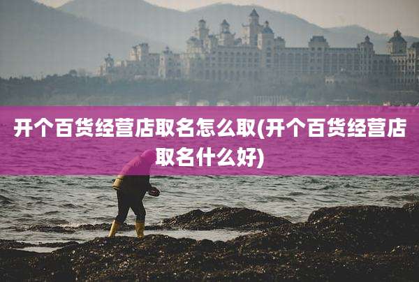 开个百货经营店取名怎么取(开个百货经营店取名什么好)
