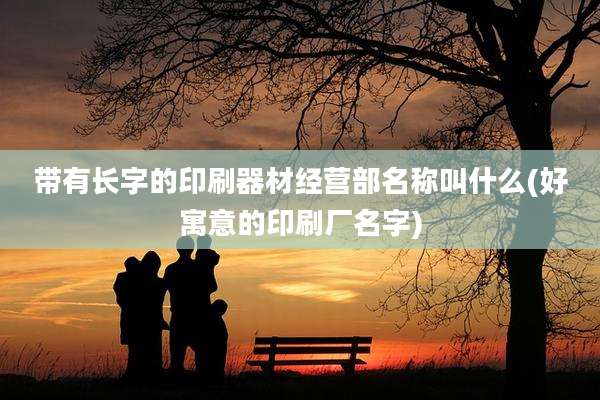 带有长字的印刷器材经营部名称叫什么(好寓意的印刷厂名字)