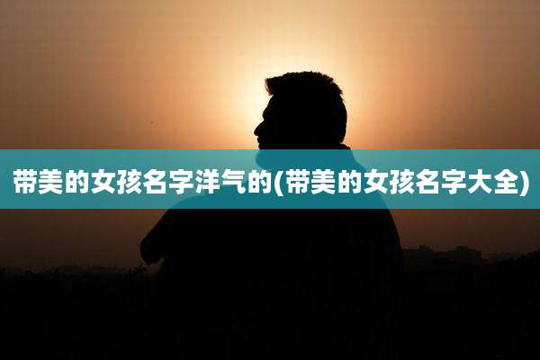 带美的女孩名字洋气的(带美的女孩名字大全)