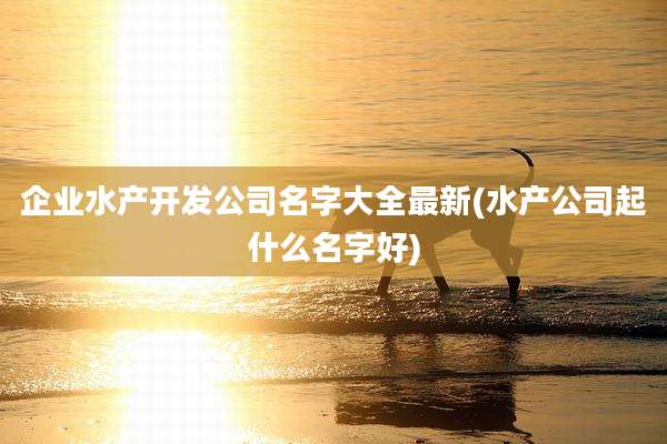 企业水产开发公司名字大全最新(水产公司起什么名字好)