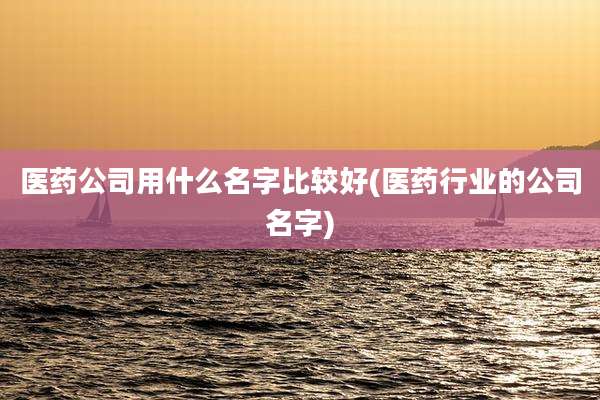 医药公司用什么名字比较好(医药行业的公司名字)
