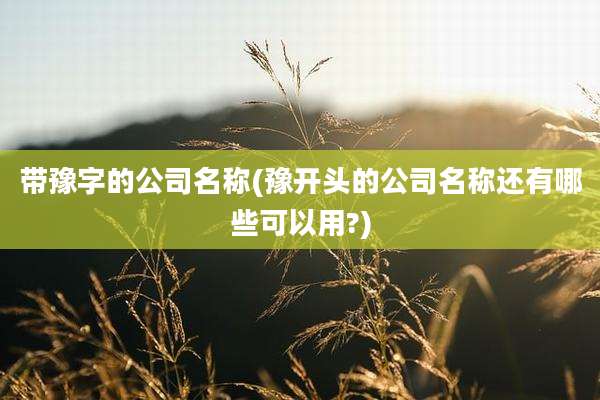 带豫字的公司名称(豫开头的公司名称还有哪些可以用?)