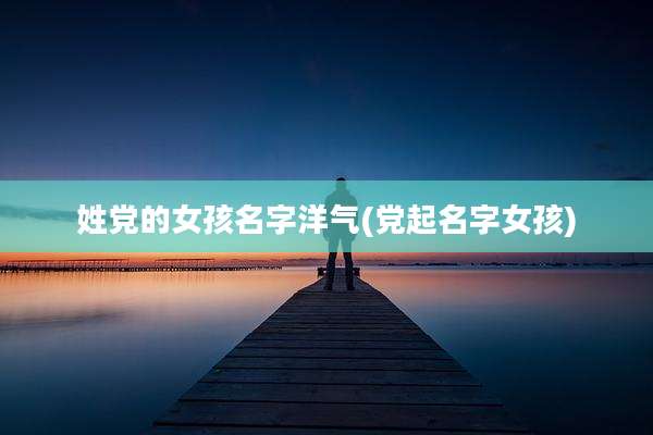 姓党的女孩名字洋气(党起名字女孩)