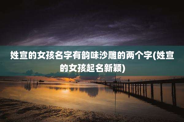 姓宣的女孩名字有韵味沙雕的两个字(姓宣的女孩起名新颖)