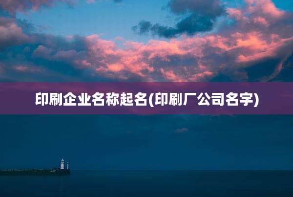 印刷企业名称起名(印刷厂公司名字)