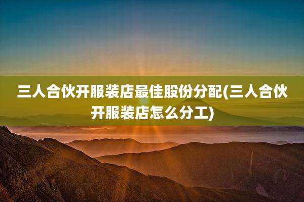 三人合伙开服装店最佳股份分配(三人合伙开服装店怎么分工)