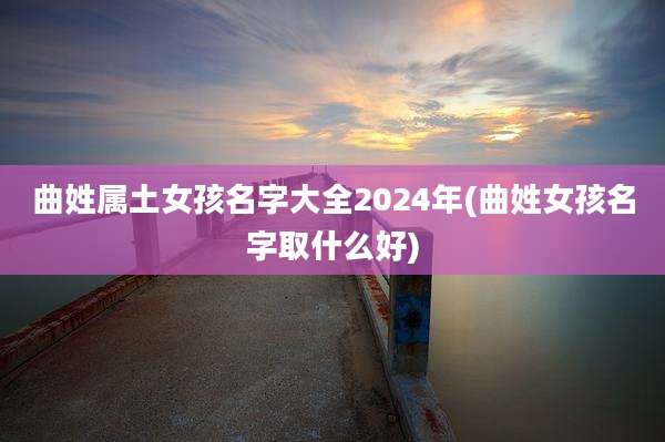 曲姓属土女孩名字大全2024年(曲姓女孩名字取什么好)