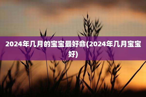 2024年几月的宝宝最好命(2024年几月宝宝好)