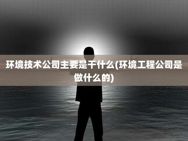 环境技术公司主要是干什么(环境工程公司是做什么的)