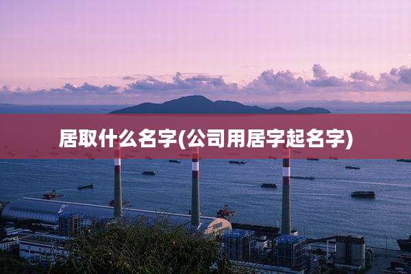 居取什么名字(公司用居字起名字)