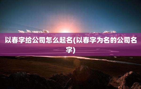 以春字给公司怎么起名(以春字为名的公司名字)