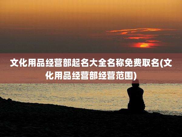 文化用品经营部起名大全名称免费取名(文化用品经营部经营范围)